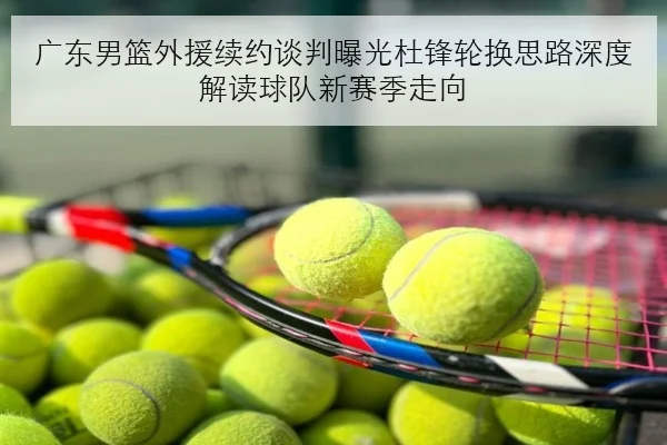 广东男篮外援续约谈判曝光杜锋轮换思路深度解读球队新赛季走向